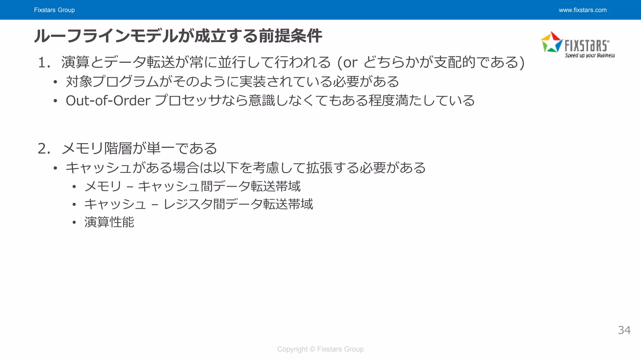 Fixstars Group www.fixstars.com
Copyright © Fixstars Group
ルーフラインモデルが成立する前提条件
1. 演算とデータ転送が常に並行して行われる (or どちらかが支配的である)
• 対象プログラムがそのように実装されている必要がある
• Out-of-Order プロセッサなら意識しなくてもある程度満たしている
2. メモリ階層が単一である
• キャッシュがある場合は以下を考慮して拡張する必要がある
• メモリ – キャッシュ間データ転送帯域
• キャッシュ – レジスタ間データ転送帯域
• 演算性能
34
 