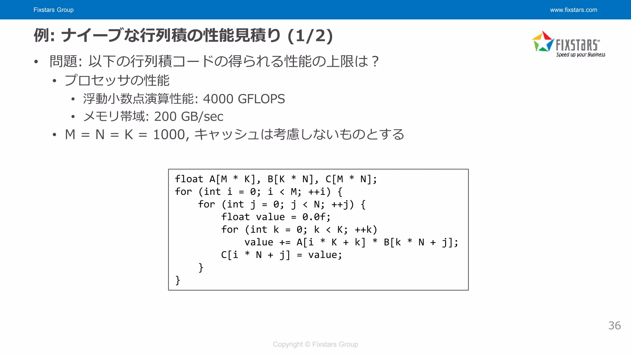 Fixstars Group www.fixstars.com
Copyright © Fixstars Group
例: ナイーブな行列積の性能見積り (1/2)
• 問題: 以下の行列積コードの得られる性能の上限は？
• プロセッサの性能
• 浮動小数点演算性能: 4000 GFLOPS
• メモリ帯域: 200 GB/sec
• M = N = K = 1000, キャッシュは考慮しないものとする
36
float A[M * K], B[K * N], C[M * N];
for (int i = 0; i < M; ++i) {
for (int j = 0; j < N; ++j) {
float value = 0.0f;
for (int k = 0; k < K; ++k)
value += A[i * K + k] * B[k * N + j];
C[i * N + j] = value;
}
}
 