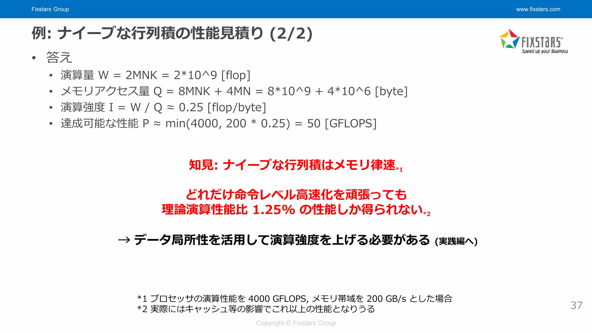 Fixstars Group www.fixstars.com
Copyright © Fixstars Group
例: ナイーブな行列積の性能見積り (2/2)
• 答え
• 演算量 W = 2MNK = 2*10^9 [flop]
• メモリアクセス量 Q = 8MNK + 4MN = 8*10^9 + 4*10^6 [byte]
• 演算強度 I = W / Q ≈ 0.25 [flop/byte]
• 達成可能な性能 P ≈ min(4000, 200 * 0.25) = 50 [GFLOPS]
37
どれだけ命令レベル高速化を頑張っても
理論演算性能比 1.25% の性能しか得られない*2
→ データ局所性を活用して演算強度を上げる必要がある (実践編へ)
知見: ナイーブな行列積はメモリ律速*1
*1 プロセッサの演算性能を 4000 GFLOPS, メモリ帯域を 200 GB/s とした場合
*2 実際にはキャッシュ等の影響でこれ以上の性能となりうる
 