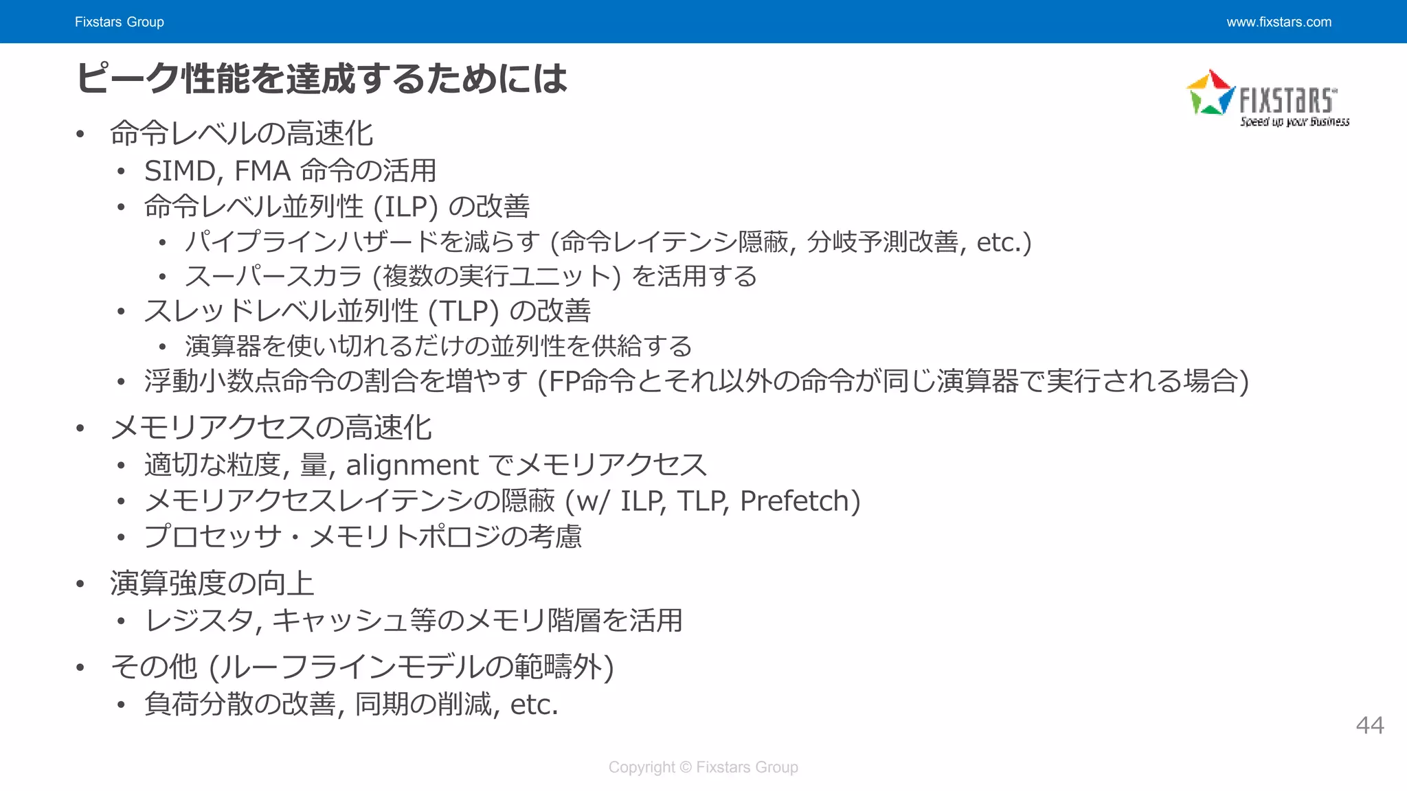 Fixstars Group www.fixstars.com
Copyright © Fixstars Group
ピーク性能を達成するためには
• 命令レベルの高速化
• SIMD, FMA 命令の活用
• 命令レベル並列性 (ILP) の改善
• パイプラインハザードを減らす (命令レイテンシ隠蔽, 分岐予測改善, etc.)
• スーパースカラ (複数の実行ユニット) を活用する
• スレッドレベル並列性 (TLP) の改善
• 演算器を使い切れるだけの並列性を供給する
• 浮動小数点命令の割合を増やす (FP命令とそれ以外の命令が同じ演算器で実行される場合)
• メモリアクセスの高速化
• 適切な粒度, 量, alignment でメモリアクセス
• メモリアクセスレイテンシの隠蔽 (w/ ILP, TLP, Prefetch)
• プロセッサ・メモリトポロジの考慮
• 演算強度の向上
• レジスタ, キャッシュ等のメモリ階層を活用
• その他 (ルーフラインモデルの範疇外)
• 負荷分散の改善, 同期の削減, etc.
44
 