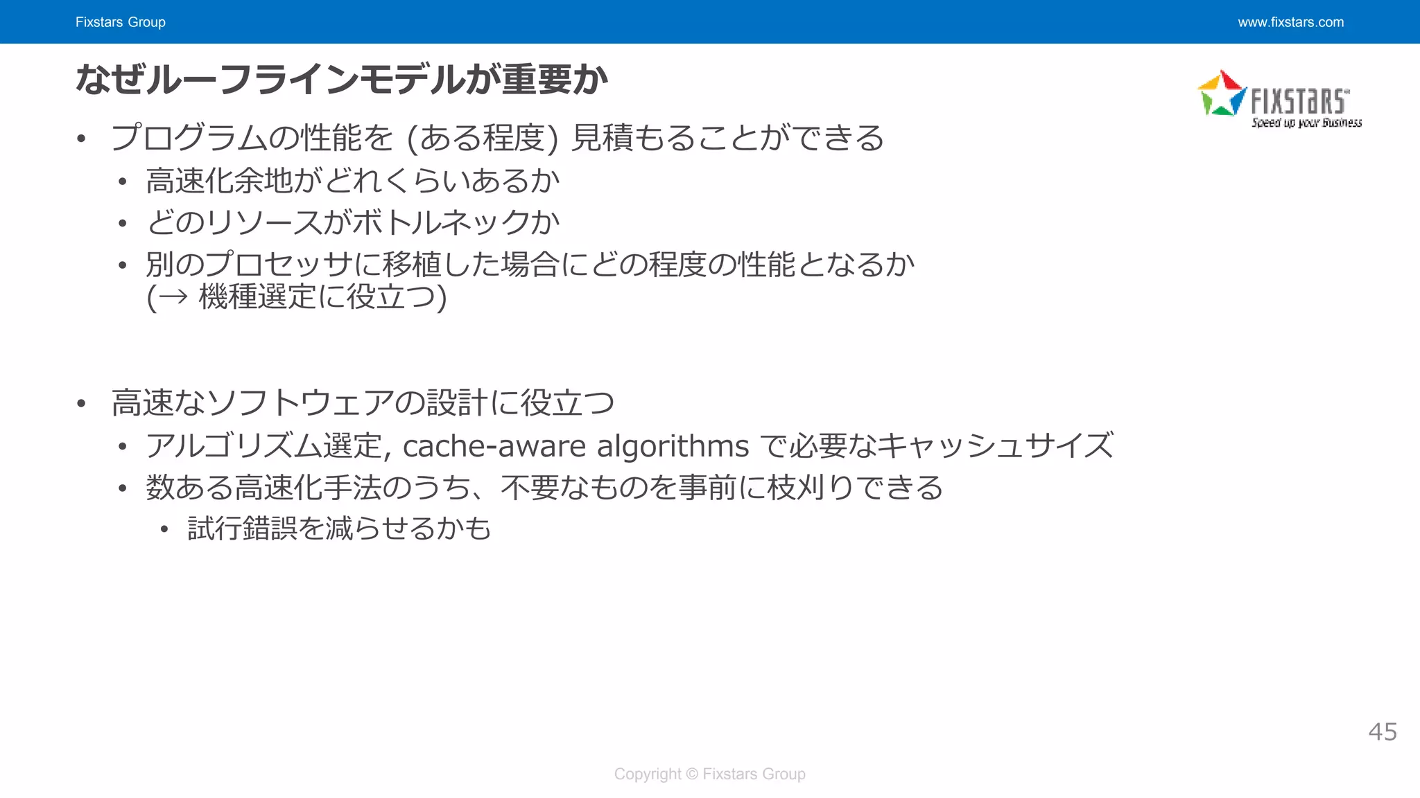 Fixstars Group www.fixstars.com
Copyright © Fixstars Group
なぜルーフラインモデルが重要か
• プログラムの性能を (ある程度) 見積もることができる
• 高速化余地がどれくらいあるか
• どのリソースがボトルネックか
• 別のプロセッサに移植した場合にどの程度の性能となるか
(→ 機種選定に役立つ)
• 高速なソフトウェアの設計に役立つ
• アルゴリズム選定, cache-aware algorithms で必要なキャッシュサイズ
• 数ある高速化手法のうち、不要なものを事前に枝刈りできる
• 試行錯誤を減らせるかも
45
 