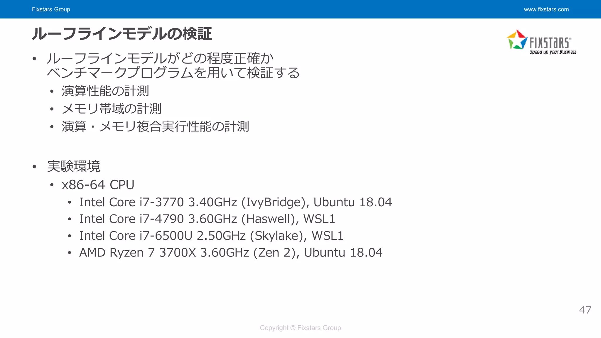 Fixstars Group www.fixstars.com
Copyright © Fixstars Group
ルーフラインモデルの検証
• ルーフラインモデルがどの程度正確か
ベンチマークプログラムを用いて検証する
• 演算性能の計測
• メモリ帯域の計測
• 演算・メモリ複合実行性能の計測
• 実験環境
• x86-64 CPU
• Intel Core i7-3770 3.40GHz (IvyBridge), Ubuntu 18.04
• Intel Core i7-4790 3.60GHz (Haswell), WSL1
• Intel Core i7-6500U 2.50GHz (Skylake), WSL1
• AMD Ryzen 7 3700X 3.60GHz (Zen 2), Ubuntu 18.04
47
 