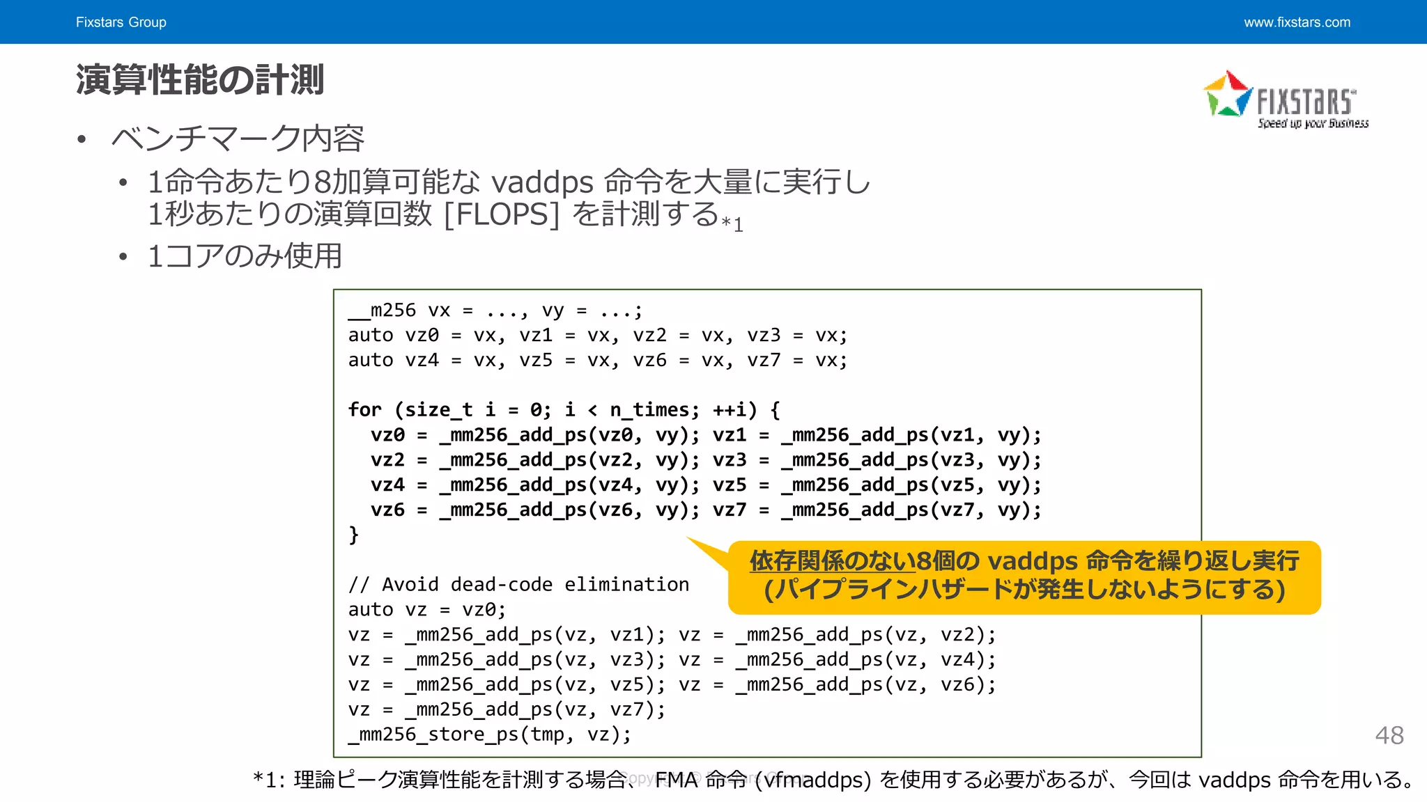 Fixstars Group www.fixstars.com
Copyright © Fixstars Group
演算性能の計測
• ベンチマーク内容
• 1命令あたり8加算可能な vaddps 命令を大量に実行し
1秒あたりの演算回数 [FLOPS] を計測する*1
• 1コアのみ使用
48
__m256 vx = ..., vy = ...;
auto vz0 = vx, vz1 = vx, vz2 = vx, vz3 = vx;
auto vz4 = vx, vz5 = vx, vz6 = vx, vz7 = vx;
for (size_t i = 0; i < n_times; ++i) {
vz0 = _mm256_add_ps(vz0, vy); vz1 = _mm256_add_ps(vz1, vy);
vz2 = _mm256_add_ps(vz2, vy); vz3 = _mm256_add_ps(vz3, vy);
vz4 = _mm256_add_ps(vz4, vy); vz5 = _mm256_add_ps(vz5, vy);
vz6 = _mm256_add_ps(vz6, vy); vz7 = _mm256_add_ps(vz7, vy);
}
// Avoid dead-code elimination
auto vz = vz0;
vz = _mm256_add_ps(vz, vz1); vz = _mm256_add_ps(vz, vz2);
vz = _mm256_add_ps(vz, vz3); vz = _mm256_add_ps(vz, vz4);
vz = _mm256_add_ps(vz, vz5); vz = _mm256_add_ps(vz, vz6);
vz = _mm256_add_ps(vz, vz7);
_mm256_store_ps(tmp, vz);
依存関係のない8個の vaddps 命令を繰り返し実行
(パイプラインハザードが発生しないようにする)
*1: 理論ピーク演算性能を計測する場合、 FMA 命令 (vfmaddps) を使用する必要があるが、今回は vaddps 命令を用いる。
 