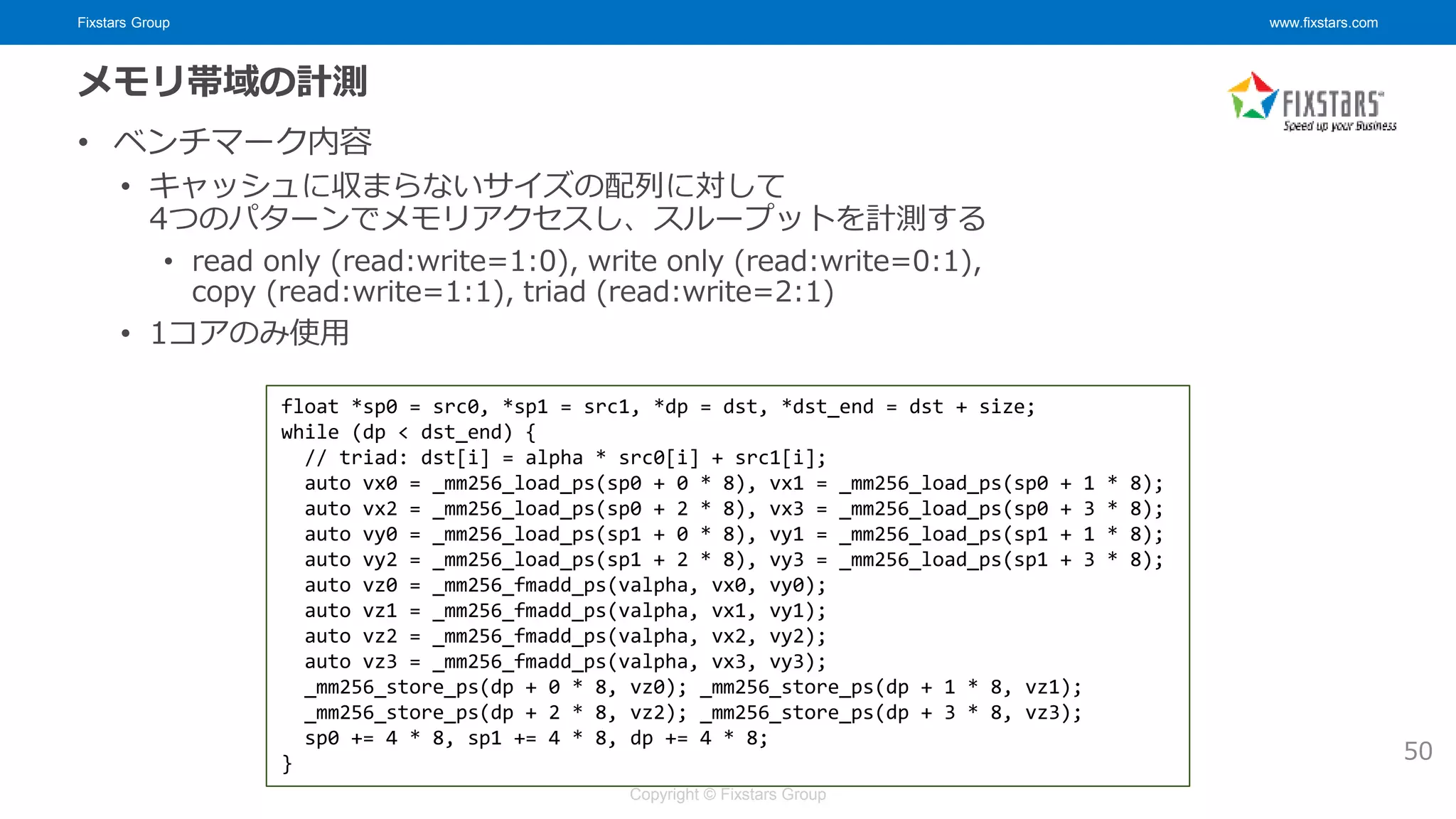 Fixstars Group www.fixstars.com
Copyright © Fixstars Group
メモリ帯域の計測
• ベンチマーク内容
• キャッシュに収まらないサイズの配列に対して
4つのパターンでメモリアクセスし、スループットを計測する
• read only (read:write=1:0), write only (read:write=0:1),
copy (read:write=1:1), triad (read:write=2:1)
• 1コアのみ使用
float *sp0 = src0, *sp1 = src1, *dp = dst, *dst_end = dst + size;
while (dp < dst_end) {
// triad: dst[i] = alpha * src0[i] + src1[i];
auto vx0 = _mm256_load_ps(sp0 + 0 * 8), vx1 = _mm256_load_ps(sp0 + 1 * 8);
auto vx2 = _mm256_load_ps(sp0 + 2 * 8), vx3 = _mm256_load_ps(sp0 + 3 * 8);
auto vy0 = _mm256_load_ps(sp1 + 0 * 8), vy1 = _mm256_load_ps(sp1 + 1 * 8);
auto vy2 = _mm256_load_ps(sp1 + 2 * 8), vy3 = _mm256_load_ps(sp1 + 3 * 8);
auto vz0 = _mm256_fmadd_ps(valpha, vx0, vy0);
auto vz1 = _mm256_fmadd_ps(valpha, vx1, vy1);
auto vz2 = _mm256_fmadd_ps(valpha, vx2, vy2);
auto vz3 = _mm256_fmadd_ps(valpha, vx3, vy3);
_mm256_store_ps(dp + 0 * 8, vz0); _mm256_store_ps(dp + 1 * 8, vz1);
_mm256_store_ps(dp + 2 * 8, vz2); _mm256_store_ps(dp + 3 * 8, vz3);
sp0 += 4 * 8, sp1 += 4 * 8, dp += 4 * 8;
} 50
 