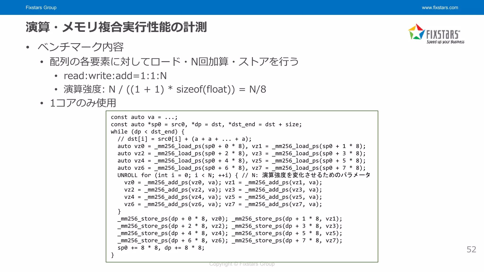 Fixstars Group www.fixstars.com
Copyright © Fixstars Group
演算・メモリ複合実行性能の計測
• ベンチマーク内容
• 配列の各要素に対してロード・N回加算・ストアを行う
• read:write:add=1:1:N
• 演算強度: N / ((1 + 1) * sizeof(float)) = N/8
• 1コアのみ使用
52
const auto va = ...;
const auto *sp0 = src0, *dp = dst, *dst_end = dst + size;
while (dp < dst_end) {
// dst[i] = src0[i] + (a + a + ... + a);
auto vz0 = _mm256_load_ps(sp0 + 0 * 8), vz1 = _mm256_load_ps(sp0 + 1 * 8);
auto vz2 = _mm256_load_ps(sp0 + 2 * 8), vz3 = _mm256_load_ps(sp0 + 3 * 8);
auto vz4 = _mm256_load_ps(sp0 + 4 * 8), vz5 = _mm256_load_ps(sp0 + 5 * 8);
auto vz6 = _mm256_load_ps(sp0 + 6 * 8), vz7 = _mm256_load_ps(sp0 + 7 * 8);
UNROLL for (int i = 0; i < N; ++i) { // N: 演算強度を変化させるためのパラメータ
vz0 = _mm256_add_ps(vz0, va); vz1 = _mm256_add_ps(vz1, va);
vz2 = _mm256_add_ps(vz2, va); vz3 = _mm256_add_ps(vz3, va);
vz4 = _mm256_add_ps(vz4, va); vz5 = _mm256_add_ps(vz5, va);
vz6 = _mm256_add_ps(vz6, va); vz7 = _mm256_add_ps(vz7, va);
}
_mm256_store_ps(dp + 0 * 8, vz0); _mm256_store_ps(dp + 1 * 8, vz1);
_mm256_store_ps(dp + 2 * 8, vz2); _mm256_store_ps(dp + 3 * 8, vz3);
_mm256_store_ps(dp + 4 * 8, vz4); _mm256_store_ps(dp + 5 * 8, vz5);
_mm256_store_ps(dp + 6 * 8, vz6); _mm256_store_ps(dp + 7 * 8, vz7);
sp0 += 8 * 8, dp += 8 * 8;
}
 