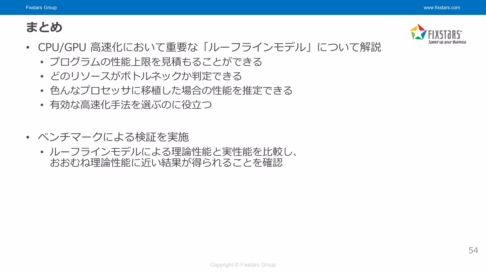 Fixstars Group www.fixstars.com
Copyright © Fixstars Group
まとめ
• CPU/GPU 高速化において重要な「ルーフラインモデル」について解説
• プログラムの性能上限を見積もることができる
• どのリソースがボトルネックか判定できる
• 色んなプロセッサに移植した場合の性能を推定できる
• 有効な高速化手法を選ぶのに役立つ
• ベンチマークによる検証を実施
• ルーフラインモデルによる理論性能と実性能を比較し、
おおむね理論性能に近い結果が得られることを確認
54
 
