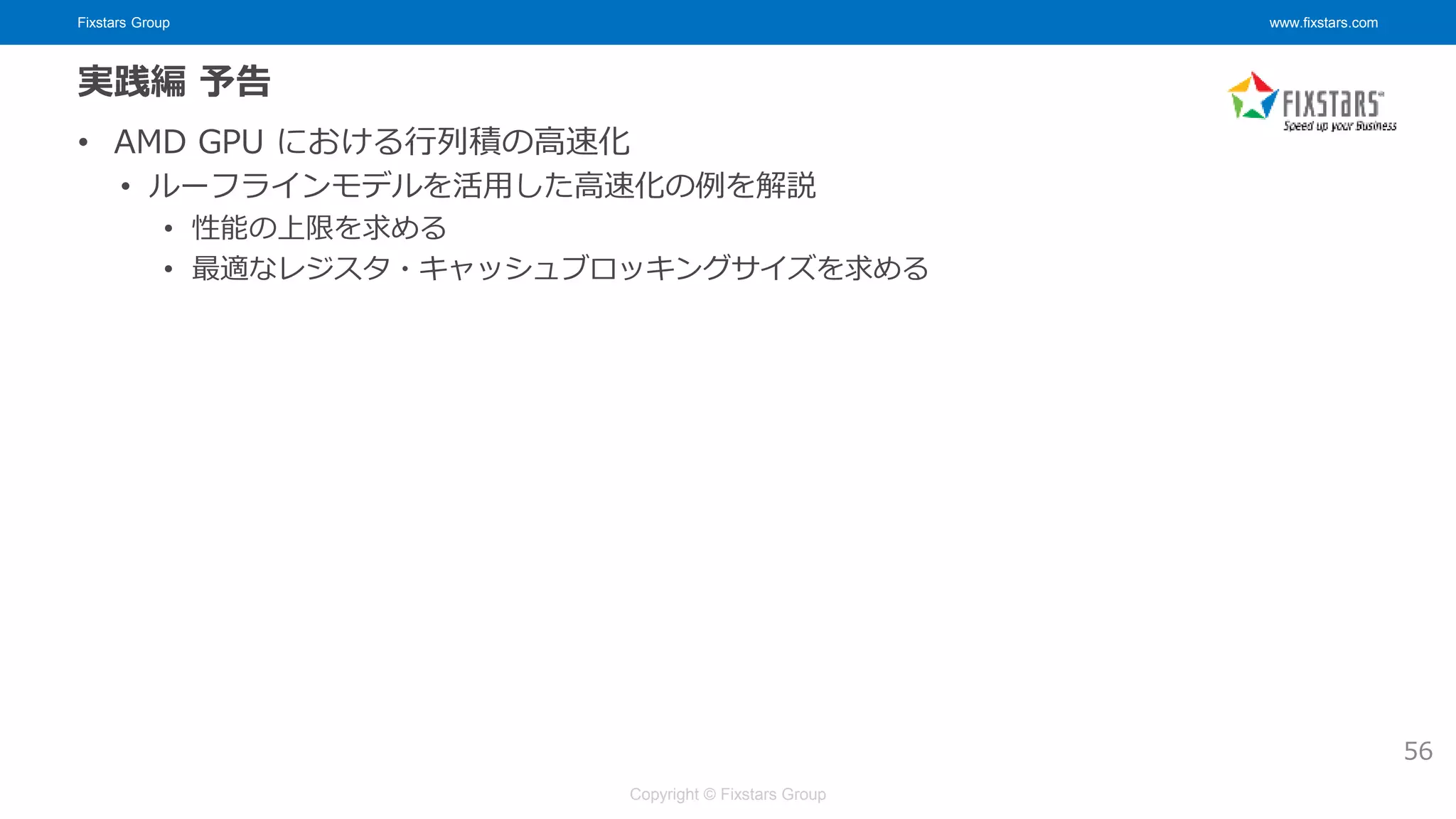 Fixstars Group www.fixstars.com
Copyright © Fixstars Group
実践編 予告
• AMD GPU における行列積の高速化
• ルーフラインモデルを活用した高速化の例を解説
• 性能の上限を求める
• 最適なレジスタ・キャッシュブロッキングサイズを求める
56
 