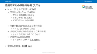 Fixstars Group www.fixstars.com
Copyright © Fixstars Group
性能モデルの原始的な例 (2/3)
• N = 109 として計算してみる
• プロセッサ: Core i7-4790
• クロック周波数: 3.6GHz
• メモリ帯域: 25.6GB/s
• 1コア1スレッドのみ使用
• 浮動小数点命令1回あたり実行時間
• F = 1 / (3.6*1e9) [sec]
• メモリアクセス命令1回あたり実行時間
• M = 1 / (25.6*1e9 / 4) [sec]
• プログラムの実行時間
• T = 2FN + 3MN = 1.02 [sec]
• 実測した結果: 0.81 sec
25
 