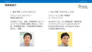 Fixstars Group www.fixstars.com
Copyright © Fixstars Group
発表者紹介
3
• 冨田 明彦（とみた あきひこ）
ソリューションカンパニー
営業企画執行役
2008年に入社。金融、医療業界において、
ソフトウェア高速化業務に携わる。その
後、新規事業企画、半導体業界の事業を
担当し、現職。
• 秋山 茂樹（あきやま しげき）
ソリューション第一事業部
リードエンジニア
2016年に入社。主に画像処理・機械学習
ソフトウェアについて x86-64 CPU や
NVIDIA/AMD GPU, InfiniBand を用い
た高速化業務を担当。
 