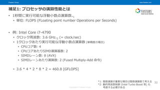 Fixstars Group www.fixstars.com
Copyright © Fixstars Group
補足1: プロセッサの演算性能とは
• 1秒間に実行可能な浮動小数点演算数*1
• 単位: FLOPS (FLoating point number Operations per Seconds)
• 例: Intel Core i7-4790
• クロック周波数: 3.6 GHz*2 (= clock/sec)
• 1クロックあたり実行可能な浮動小数点演算数 (単精度の場合)
• CPUコア数: 4
• CPUコアあたりSIMD演算器数: 2
• SIMDレーン数: 8 (AVX)
• SIMDレーンあたり演算数: 2 (Fused Multiply-Add 命令)
• 3.6 * 4 * 2 * 8 * 2 = 460.8 [GFLOPS]
30
*1: 整数演算が重要な場合は整数演算数で考える
*2: 動的周波数制御 (Intel Turbo Boost 等) も
考慮する必要がある
 