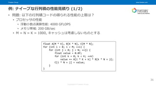 Fixstars Group www.fixstars.com
Copyright © Fixstars Group
例: ナイーブな行列積の性能見積り (1/2)
• 問題: 以下の行列積コードの得られる性能の上限は？
• プロセッサの性能
• 浮動小数点演算性能: 4000 GFLOPS
• メモリ帯域: 200 GB/sec
• M = N = K = 1000, キャッシュは考慮しないものとする
36
float A[M * K], B[K * N], C[M * N];
for (int i = 0; i < M; ++i) {
for (int j = 0; j < N; ++j) {
float value = 0.0f;
for (int k = 0; k < K; ++k)
value += A[i * K + k] * B[k * N + j];
C[i * N + j] = value;
}
}
 