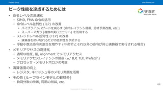 Fixstars Group www.fixstars.com
Copyright © Fixstars Group
ピーク性能を達成するためには
• 命令レベルの高速化
• SIMD, FMA 命令の活用
• 命令レベル並列性 (ILP) の改善
• パイプラインハザードを減らす (命令レイテンシ隠蔽, 分岐予測改善, etc.)
• スーパースカラ (複数の実行ユニット) を活用する
• スレッドレベル並列性 (TLP) の改善
• 演算器を使い切れるだけの並列性を供給する
• 浮動小数点命令の割合を増やす (FP命令とそれ以外の命令が同じ演算器で実行される場合)
• メモリアクセスの高速化
• 適切な粒度, 量, alignment でメモリアクセス
• メモリアクセスレイテンシの隠蔽 (w/ ILP, TLP, Prefetch)
• プロセッサ・メモリトポロジの考慮
• 演算強度の向上
• レジスタ, キャッシュ等のメモリ階層を活用
• その他 (ルーフラインモデルの範疇外)
• 負荷分散の改善, 同期の削減, etc.
44
 
