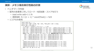 Fixstars Group www.fixstars.com
Copyright © Fixstars Group
演算・メモリ複合実行性能の計測
• ベンチマーク内容
• 配列の各要素に対してロード・N回加算・ストアを行う
• read:write:add=1:1:N
• 演算強度: N / ((1 + 1) * sizeof(float)) = N/8
• 1コアのみ使用
52
const auto va = ...;
const auto *sp0 = src0, *dp = dst, *dst_end = dst + size;
while (dp < dst_end) {
// dst[i] = src0[i] + (a + a + ... + a);
auto vz0 = _mm256_load_ps(sp0 + 0 * 8), vz1 = _mm256_load_ps(sp0 + 1 * 8);
auto vz2 = _mm256_load_ps(sp0 + 2 * 8), vz3 = _mm256_load_ps(sp0 + 3 * 8);
auto vz4 = _mm256_load_ps(sp0 + 4 * 8), vz5 = _mm256_load_ps(sp0 + 5 * 8);
auto vz6 = _mm256_load_ps(sp0 + 6 * 8), vz7 = _mm256_load_ps(sp0 + 7 * 8);
UNROLL for (int i = 0; i < N; ++i) { // N: 演算強度を変化させるためのパラメータ
vz0 = _mm256_add_ps(vz0, va); vz1 = _mm256_add_ps(vz1, va);
vz2 = _mm256_add_ps(vz2, va); vz3 = _mm256_add_ps(vz3, va);
vz4 = _mm256_add_ps(vz4, va); vz5 = _mm256_add_ps(vz5, va);
vz6 = _mm256_add_ps(vz6, va); vz7 = _mm256_add_ps(vz7, va);
}
_mm256_store_ps(dp + 0 * 8, vz0); _mm256_store_ps(dp + 1 * 8, vz1);
_mm256_store_ps(dp + 2 * 8, vz2); _mm256_store_ps(dp + 3 * 8, vz3);
_mm256_store_ps(dp + 4 * 8, vz4); _mm256_store_ps(dp + 5 * 8, vz5);
_mm256_store_ps(dp + 6 * 8, vz6); _mm256_store_ps(dp + 7 * 8, vz7);
sp0 += 8 * 8, dp += 8 * 8;
}
 