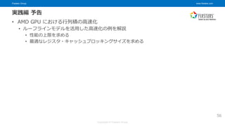 Fixstars Group www.fixstars.com
Copyright © Fixstars Group
実践編 予告
• AMD GPU における行列積の高速化
• ルーフラインモデルを活用した高速化の例を解説
• 性能の上限を求める
• 最適なレジスタ・キャッシュブロッキングサイズを求める
56
 
