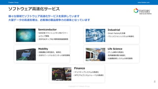 Fixstars Group www.fixstars.com
Copyright © Fixstars Group
ソフトウェア高速化サービス
様々な領域でソフトウェア高速化サービスを提供しています
大量データの高速処理は、お客様の製品競争力の源泉となっています
・NAND型フラッシュメモリ向けファー
ムウェア開発
・次世代AIチップ向け開発環境基盤開発
Semiconductor
・デリバティブシステムの高速化
・HFT(アルゴリズムトレード)の高速化
Finance
・自動運転の高性能化、実用化
・次世代パーソナルモビリティの研究開発
Mobility
・ゲノム解析の高速化
・医用画像処理の高速化
・AI画像診断システムの研究開発
Life Science
・Smart Factory化支援
・マシンビジョンシステムの高速化
Industrial
8
 