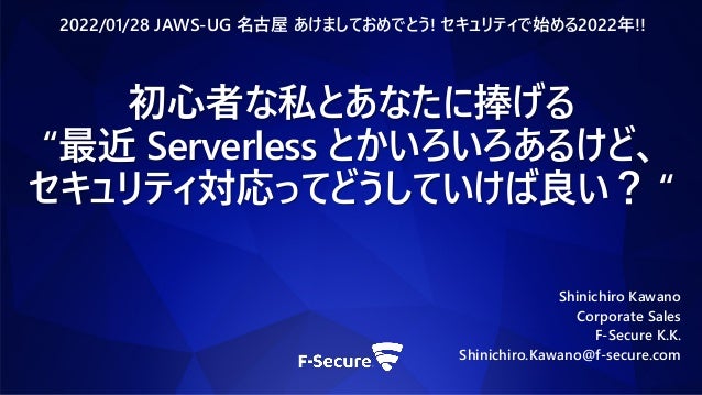 Shinichiro Kawano
Corporate Sales
F-Secure K.K.
Shinichiro.Kawano@f-secure.com
2022/01/28 JAWS-UG 名古屋 あけましておめでとう! セキュリティで始める2022年!!
初心者な私とあなたに捧げる
“最近 Serverless とかいろいろあるけど、
セキュリティ対応ってどうしていけば良い？ “
 