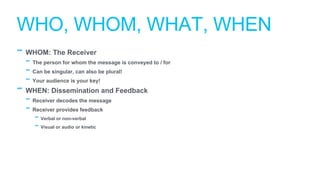 - WHOM: The Receiver
- The person for whom the message is conveyed to / for
- Can be singular, can also be plural!
- Your audience is your key!
- WHEN: Dissemination and Feedback
- Receiver decodes the message
- Receiver provides feedback
- Verbal or non-verbal
- Visual or audio or kinetic
WHO, WHOM, WHAT, WHEN
 
