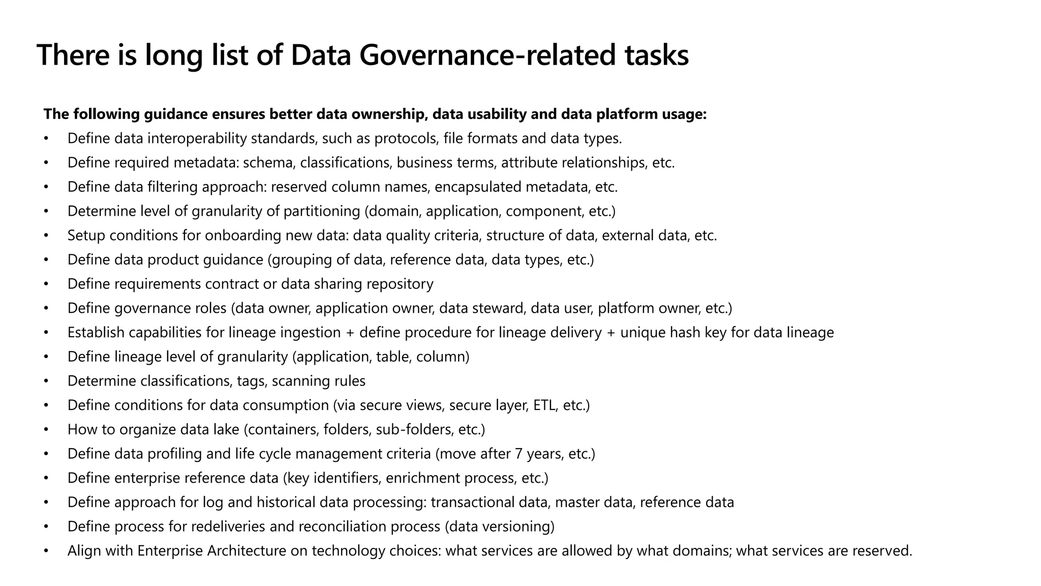The following guidance ensures better data ownership, data usability and data platform usage:
• Define data interoperability standards, such as protocols, file formats and data types.
• Define required metadata: schema, classifications, business terms, attribute relationships, etc.
• Define data filtering approach: reserved column names, encapsulated metadata, etc.
• Determine level of granularity of partitioning (domain, application, component, etc.)
• Setup conditions for onboarding new data: data quality criteria, structure of data, external data, etc.
• Define data product guidance (grouping of data, reference data, data types, etc.)
• Define requirements contract or data sharing repository
• Define governance roles (data owner, application owner, data steward, data user, platform owner, etc.)
• Establish capabilities for lineage ingestion + define procedure for lineage delivery + unique hash key for data lineage
• Define lineage level of granularity (application, table, column)
• Determine classifications, tags, scanning rules
• Define conditions for data consumption (via secure views, secure layer, ETL, etc.)
• How to organize data lake (containers, folders, sub-folders, etc.)
• Define data profiling and life cycle management criteria (move after 7 years, etc.)
• Define enterprise reference data (key identifiers, enrichment process, etc.)
• Define approach for log and historical data processing: transactional data, master data, reference data
• Define process for redeliveries and reconciliation process (data versioning)
• Align with Enterprise Architecture on technology choices: what services are allowed by what domains; what services are reserved.
There is long list of Data Governance-related tasks
 