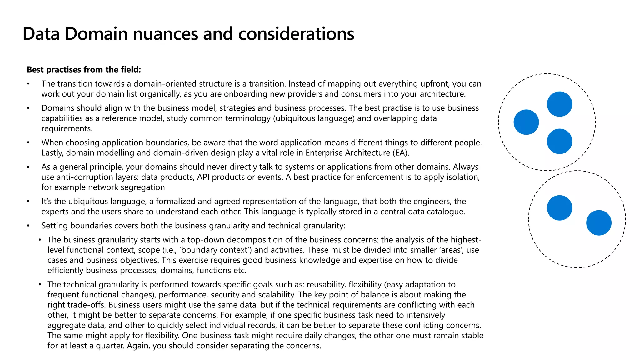 Best practises from the field:
• The transition towards a domain-oriented structure is a transition. Instead of mapping out everything upfront, you can
work out your domain list organically, as you are onboarding new providers and consumers into your architecture.
• Domains should align with the business model, strategies and business processes. The best practise is to use business
capabilities as a reference model, study common terminology (ubiquitous language) and overlapping data
requirements.
• When choosing application boundaries, be aware that the word application means different things to different people.
Lastly, domain modelling and domain-driven design play a vital role in Enterprise Architecture (EA).
• As a general principle, your domains should never directly talk to systems or applications from other domains. Always
use anti-corruption layers: data products, API products or events. A best practice for enforcement is to apply isolation,
for example network segregation
• It’s the ubiquitous language, a formalized and agreed representation of the language, that both the engineers, the
experts and the users share to understand each other. This language is typically stored in a central data catalogue.
• Setting boundaries covers both the business granularity and technical granularity:
• The business granularity starts with a top-down decomposition of the business concerns: the analysis of the highest-
level functional context, scope (i.e., ‘boundary context’) and activities. These must be divided into smaller ‘areas’, use
cases and business objectives. This exercise requires good business knowledge and expertise on how to divide
efficiently business processes, domains, functions etc.
• The technical granularity is performed towards specific goals such as: reusability, flexibility (easy adaptation to
frequent functional changes), performance, security and scalability. The key point of balance is about making the
right trade-offs. Business users might use the same data, but if the technical requirements are conflicting with each
other, it might be better to separate concerns. For example, if one specific business task need to intensively
aggregate data, and other to quickly select individual records, it can be better to separate these conflicting concerns.
The same might apply for flexibility. One business task might require daily changes, the other one must remain stable
for at least a quarter. Again, you should consider separating the concerns.
Data Domain nuances and considerations
 