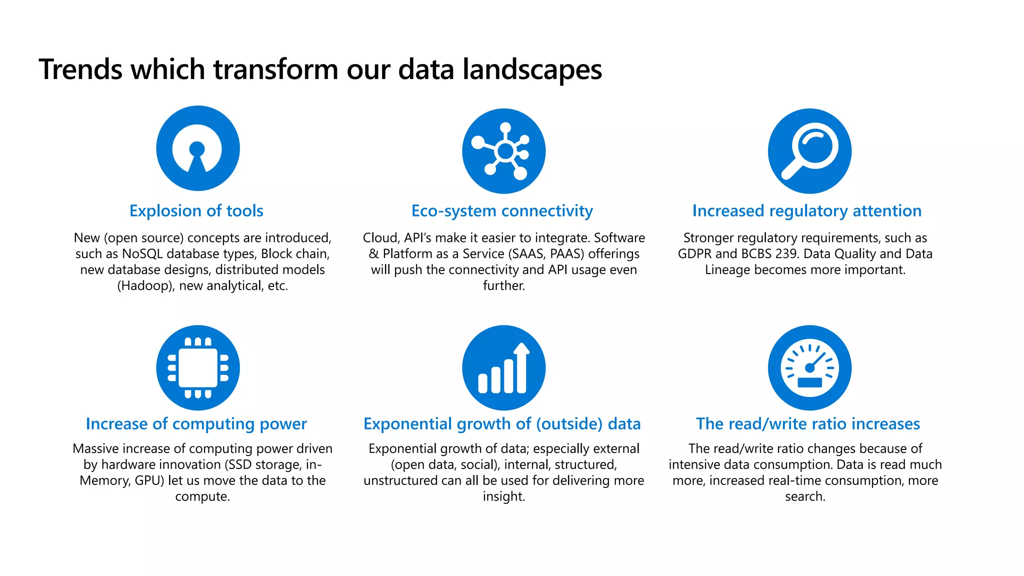 Trends which transform our data landscapes
Massive increase of computing power driven
by hardware innovation (SSD storage, in-
Memory, GPU) let us move the data to the
compute.
Cloud, API’s make it easier to integrate. Software
& Platform as a Service (SAAS, PAAS) offerings
will push the connectivity and API usage even
further.
Explosion of tools
New (open source) concepts are introduced,
such as NoSQL database types, Block chain,
new database designs, distributed models
(Hadoop), new analytical, etc.
Exponential growth of data; especially external
(open data, social), internal, structured,
unstructured can all be used for delivering more
insight.
Eco-system connectivity
Exponential growth of (outside) data
Increase of computing power
Stronger regulatory requirements, such as
GDPR and BCBS 239. Data Quality and Data
Lineage becomes more important.
Increased regulatory attention
The read/write ratio changes because of
intensive data consumption. Data is read much
more, increased real-time consumption, more
search.
The read/write ratio increases
 