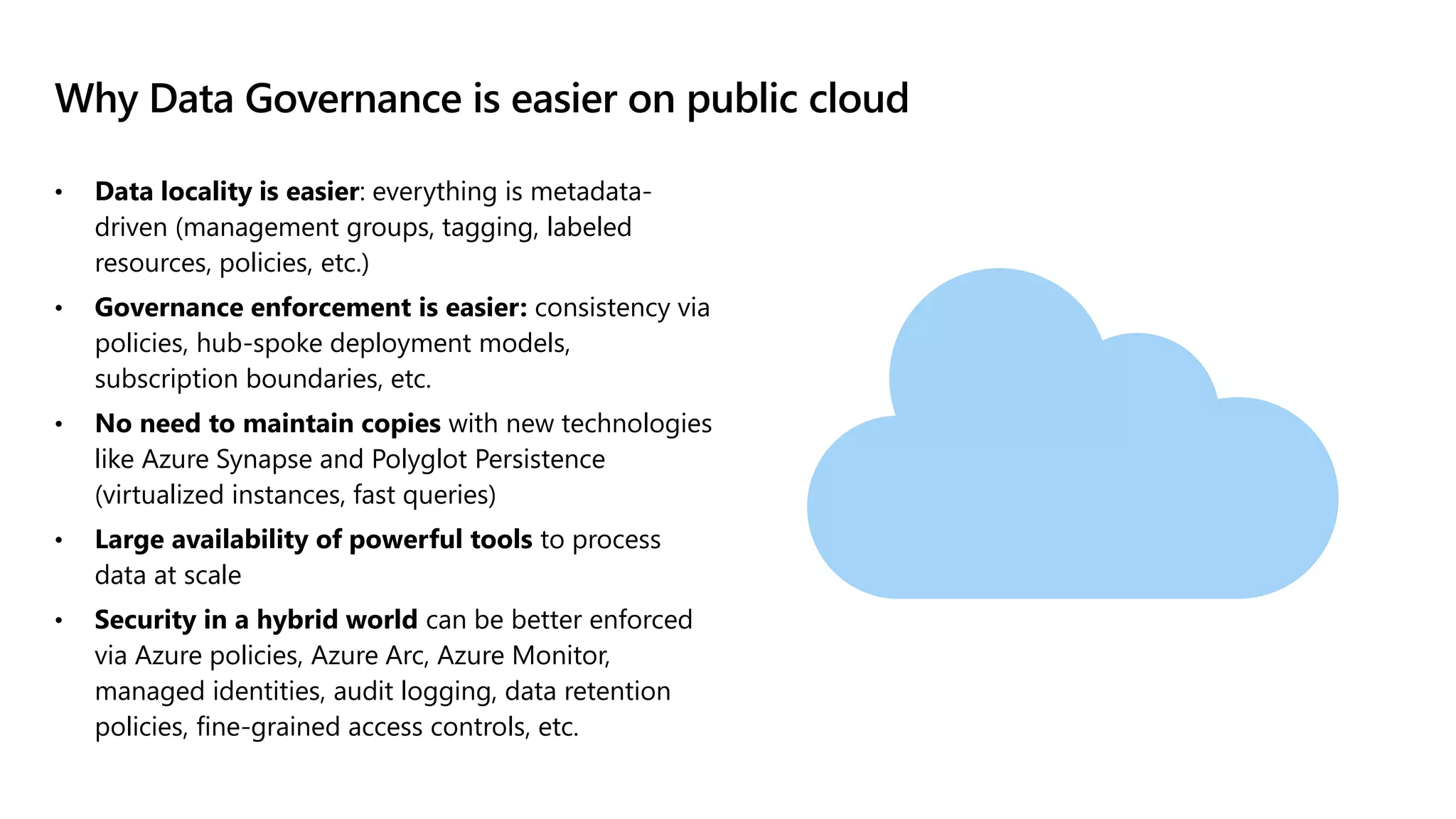 Why Data Governance is easier on public cloud
• Data locality is easier: everything is metadata-
driven (management groups, tagging, labeled
resources, policies, etc.)
• Governance enforcement is easier: consistency via
policies, hub-spoke deployment models,
subscription boundaries, etc.
• No need to maintain copies with new technologies
like Azure Synapse and Polyglot Persistence
(virtualized instances, fast queries)
• Large availability of powerful tools to process
data at scale
• Security in a hybrid world can be better enforced
via Azure policies, Azure Arc, Azure Monitor,
managed identities, audit logging, data retention
policies, fine-grained access controls, etc.
 