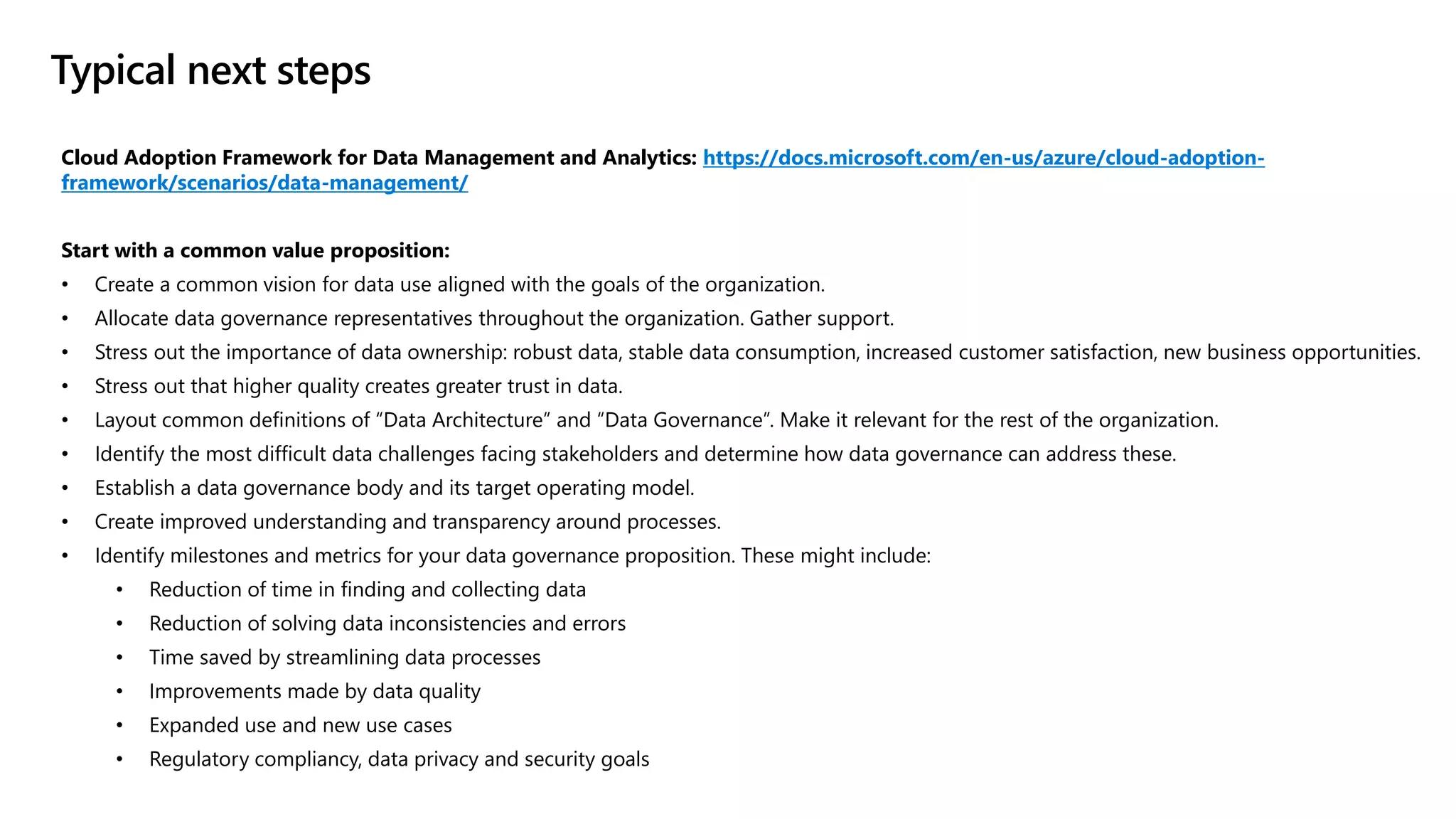 Cloud Adoption Framework for Data Management and Analytics: https://docs.microsoft.com/en-us/azure/cloud-adoption-
framework/scenarios/data-management/
Start with a common value proposition:
• Create a common vision for data use aligned with the goals of the organization.
• Allocate data governance representatives throughout the organization. Gather support.
• Stress out the importance of data ownership: robust data, stable data consumption, increased customer satisfaction, new business opportunities.
• Stress out that higher quality creates greater trust in data.
• Layout common definitions of “Data Architecture” and “Data Governance”. Make it relevant for the rest of the organization.
• Identify the most difficult data challenges facing stakeholders and determine how data governance can address these.
• Establish a data governance body and its target operating model.
• Create improved understanding and transparency around processes.
• Identify milestones and metrics for your data governance proposition. These might include:
• Reduction of time in finding and collecting data
• Reduction of solving data inconsistencies and errors
• Time saved by streamlining data processes
• Improvements made by data quality
• Expanded use and new use cases
• Regulatory compliancy, data privacy and security goals
Typical next steps
 