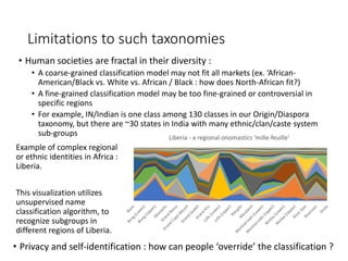 Limitations to such taxonomies
• Human societies are fractal in their diversity :
• A coarse-grained classification model may not fit all markets (ex. ‘African-
American/Black vs. White vs. African / Black : how does North-African fit?)
• A fine-grained classification model may be too fine-grained or controversial in
specific regions
• For example, IN/Indian is one class among 130 classes in our Origin/Diaspora
taxonomy, but there are ~30 states in India with many ethnic/clan/caste system
sub-groups
15
Liberia - a regional onomastics 'mille-feuille'
Example of complex regional
or ethnic identities in Africa :
Liberia.
This visualization utilizes
unsupervised name
classification algorithm, to
recognize subgroups in
different regions of Liberia.
• Privacy and self-identification : how can people ‘override’ the classification ?
 