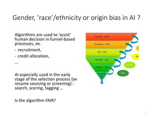 Gender, ‘race’/ethnicity or origin bias in AI ?
Algorithms are used to ‘assist’
human decision in funnel-based
processes, ex.
- recruitment,
- credit allocation,
…
AI especially used in the early
stage of the selection process (ex
resume sourcing or screening) :
search, scoring, tagging …
Is the algorithm FAIR?
2
 