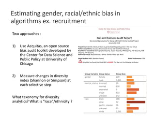 Estimating gender, racial/ethnic bias in
algorithms ex. recruitment
Two approaches :
1) Use Aequitas, an open source
bias audit toolkit developed by
the Center for Data Science and
Public Policy at University of
Chicago
2) Measure changes in diversity
index (Shannon or Simpson) at
each selective step
What taxonomy for diversity
analytics? What is “race”/ethnicity ?
3
 