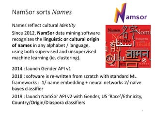 NamSor sorts Names
4
Names reflect cultural Identity
Since 2012, NamSor data mining software
recognizes the linguistic or cultural origin
of names in any alphabet / language,
using both supervised and unsupervised
machine learning (ie. clustering).
2014 : launch Gender API v1
2018 : software is re-written from scratch with standard ML
frameworks : 1/ name embedding + neural networks 2/ naïve
bayes classifier
2019 : launch NamSor API v2 with Gender, US ‘Race’/Ethnicity,
Country/Origin/Diaspora classifiers
 
