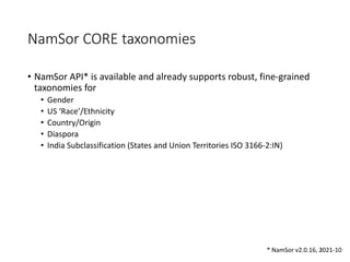 NamSor CORE taxonomies
• NamSor API* is available and already supports robust, fine-grained
taxonomies for
• Gender
• US ‘Race’/Ethnicity
• Country/Origin
• Diaspora
• India Subclassification (States and Union Territories ISO 3166-2:IN)
8
* NamSor v2.0.16, 2021-10
 