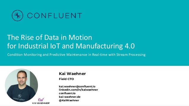 The Rise of Data in Motion
for Industrial IoT and Manufacturing 4.0
Condition Monitoring and Predictive Maintenance in Real-time with Stream Processing
Kai Waehner
Field CTO
kai.waehner@confluent.io
linkedin.com/in/kaiwaehner
confluent.io
kai-waehner.de
@KaiWaehner
 