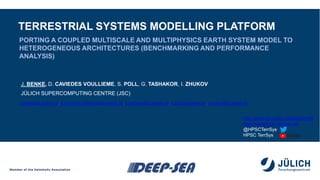 TERRESTRIAL SYSTEMS MODELLING PLATFORM
J. BENKE, D. CAVIEDES VOULLIEME, S. POLL, G. TASHAKOR, I. ZHUKOV
JÜLICH SUPERCOMPUTING CENTRE (JSC)
PORTING A COUPLED MULTISCALE AND MULTIPHYSICS EARTH SYSTEM MODEL TO
HETEROGENEOUS ARCHITECTURES (BENCHMARKING AND PERFORMANCE
ANALYSIS)
j.benke@fz-juelich.de, d.caviedes.voullieme@fz-juelich.de, g.tashakor@fz-juelich.de, s.poll@fz-juelich.de, i.zhukov@fz-juelich.de
http://www.fz-juelich.de/ias/jsc/slts
http://www.hpsc-terrsys.de
@HPSCTerrSys
HPSC TerrSys
 