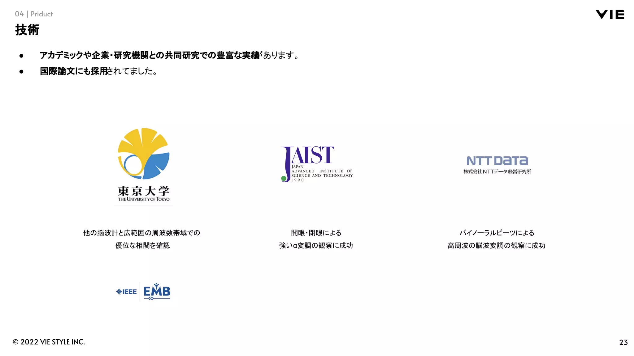 23
© 2022 VIE STYLE INC.
04 | Priduct
技術
● アカデミックや企業・研究機関との共同研究での豊富な実績
があります。
● 国際論文にも採用されてました。
他の脳波計と広範囲の周波数帯域での
優位な相関を確認
開眼・閉眼による
強いα変調の観察に成功
バイノーラルビーツによる
高周波の脳波変調の観察に成功
 