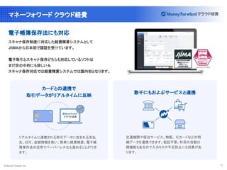 © Money Forward, Inc. 11
マネーフォワード クラウド経費
電子帳簿保存法にも対応
スキャナ保存制度に対応した経費精算システムとして
JIIMAから日本初で認証を受けています。
電子取引とスキャナ保存どちらも対応しているソフトは
まだ世の中的にも珍しい＆
スキャナ保存対応では経費精算システムでは国内初となります。
リアルタイムに連携される取引データに含まれる支払
先、日付、金額情報を使い、簡単に経費精算。電子帳
簿保存法の活用でペーパーレス化も進めることができ
ます。
カードとの連携で
取引データがリアルタイムに反映
交通機関や宿泊サービス、物販、 ICカードなどの明
細データを連携できます。転記不要、科目の自動分
類機能もあるので入力ミスや不正防止にも効果があ
ります。
数千にもおよぶサービスと連携
 