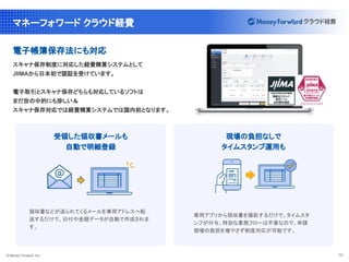 © Money Forward, Inc. 12
マネーフォワード クラウド経費
電子帳簿保存法にも対応
スキャナ保存制度に対応した経費精算システムとして
JIIMAから日本初で認証を受けています。
電子取引とスキャナ保存どちらも対応しているソフトは
まだ世の中的にも珍しい＆
スキャナ保存対応では経費精算システムでは国内初となります。
領収書などが送られてくるメールを専用アドレスへ転
送するだけで、日付や金額データが自動で作成されま
す。
受領した領収書メールも
自動で明細登録
専用アプリから領収書を撮影するだけで、タイムスタ
ンプが付与。特別な業務フローは不要なので、申請
現場の負担を増やさず制度対応が可能です。
現場の負担なしで
タイムスタンプ運用も
 