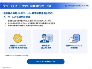 © Money Forward, Inc. 13
マネーフォワード クラウド経費 BPOサービス
領収書の確認・科目チェックと経理承認業務を代行し
ペーパーレス化運用が実現
● 領収書・支払の請求書に対応、月額3万円※からはじめられるBPO
● 社内の紙の取り回しがゼロに、法定期間の保管または電帳法に対応可能
● 承認の判断基準の標準化、申請内容のチェックを実施
経費科目のチェック・
領収書の原本突合・確認
経理承認・
差し戻し業務
証憑のファイリングと
保管業務
※作業量に応じて費用は個別見積もりとなります
BPOに関する詳細はこちら
 