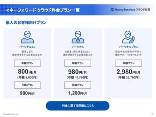 © Money Forward, Inc. 16
マネーフォワード クラウド料金プラン一覧
パーソナルミニ
副業などで
確定申告をする必要のある方
800円/月
年額プラン
（年額 9,600円）
月額プラン
980円/月
料金に関する詳細はこちら
確定申告の操作が不安で
電話サポートを受けたい方
パーソナル
自営業、個人事業主として
確定申告をする必要のある方
年額プラン
（年額 11,760円）
月額プラン
個人のお客様向けプラン
パーソナルプラス
年額プラン
（年額 35,760円）
980円/月 2,980円/月
1,280円/月
 