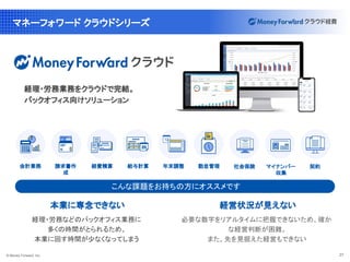 © Money Forward, Inc. 27
マネーフォワード クラウドシリーズ
本業に専念できない
経理・労務などのバックオフィス業務に
多くの時間がとられるため、
本業に回す時間が少なくなってしまう
経理・労務業務をクラウドで完結。
バックオフィス向けソリューション
こんな課題をお持ちの方にオススメです
経営状況が見えない
必要な数字をリアルタイムに把握できないため、確か
な経営判断が困難。
また、先を見据えた経営もできない
マイナンバー
収集
会計業務 給与計算
経費精算
請求書作
成
勤怠管理 社会保険 契約
年末調整
 