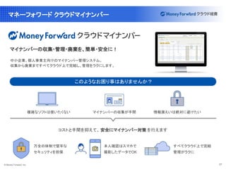© Money Forward, Inc. 37
マネーフォワード クラウドマイナンバー
コストと手間を抑えて、 安全にマイナンバー対策 を行えます
複雑なソフトは使いたくない 情報漏えいは絶対に避けたい
マイナンバーの収集が手間
万全の体制で堅牢な
セキュリティを担保
すべてクラウド上で完結
管理がラクに
本人確認はスマホで
撮影したデータでOK
中小企業、個人事業主向けのマイナンバー管理システム。
収集から廃棄まですべてクラウド上で完結し、管理をラクにします。
マイナンバーの収集・管理・廃棄を、簡単・安全に！
このようなお困り事はありませんか？
 