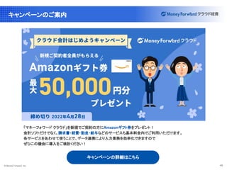 © Money Forward, Inc. 40
キャンペーンのご案内
「マネーフォワード クラウド」を新規でご契約の方にAmazonギフト券をプレゼント！
会計ソフトだけでなく、請求書・経費・勤怠・給与などのサービスも基本料金内でご利用いただけます。
各サービスをあわせて使うことで、データ連携により入力業務を効率化できますので
ぜひこの機会に導入をご検討ください！
キャンペーンの詳細はこちら
 