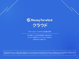 本資料に記載された情報はマネーフォワードが信頼できると判断した情報源を元にマネーフォワードが作成したものですが、 その内容および情報の正確性、完全性等について、何ら保証を行っておらず、また、いかなる責任を持つものではありません。 本資料
に記載された内容は、2017年末時点において作成されたものであり、予告なく変更する場合があります。 本資料はお客様限りで配布するものであり、マネーフォワードの許可なく、 本資料をお客様以外の第三者に提示し、閲覧させ、また、複製、配布、譲渡する
ことは堅く禁じられています。 本文およびデータ等の著作権を含む知的所有権はマネーフォワードに帰属し、 事前にマネーフォワードの書面による承諾を得ることなく、本資料に修正・加工することは堅く禁じられています。
個人事業主、中小企業の事業運営に必要なあらゆる
バックオフィス業務をテクノロジーの力により効率化し、
生産性の向上に貢献します。
「マネーフォワード クラウド」が目指す世界
41
 