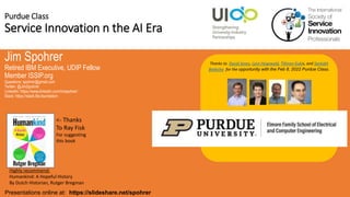 Purdue Class
Service Innovation n the AI Era
Jim Spohrer
Retired IBM Executive, UDIP Fellow
Member ISSIP.org
Questions: spohrer@gmail.com
Twitter: @JimSpohrer
LinkedIn: https://www.linkedin.com/in/spohrer/
Slack: https://slack.lfai.foundation
Presentations online at: https://slideshare.net/spohrer
Thanks to David Janes, Lynn Hegewald, Tillman Kubis, and Santokh
Badesha for the opportunity with the Feb 8, 2022 Purdue Class.
Highly recommend:
Humankind: A Hopeful History
By Dutch Historian, Rutger Bregman
<- Thanks
To Ray Fisk
For suggesting
this book
 