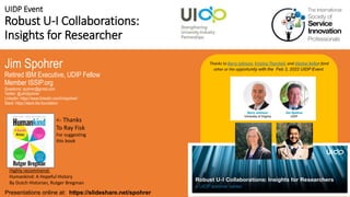 UIDP Event
Robust U-I Collaborations:
Insights for Researcher
Jim Spohrer
Retired IBM Executive, UDIP Fellow
Member ISSIP.org
Questions: spohrer@gmail.com
Twitter: @JimSpohrer
LinkedIn: https://www.linkedin.com/in/spohrer/
Slack: https://slack.lfai.foundation
Presentations online at: https://slideshare.net/spohrer
Thanks to Barry Johnson, Kristina Thorshell, and Abishai Kelkar fand
other or the opportunity with the Feb 3, 2022 UIDP Event.
Highly recommend:
Humankind: A Hopeful History
By Dutch Historian, Rutger Bregman
<- Thanks
To Ray Fisk
For suggesting
this book
 