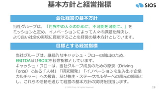 © SIOS Corp. All rights Reserved. 19
基本方針と経営指標
当社グループは、継続的なキャッシュ・フローの創出のため、
EBITDA及びROICを経営指標としています。
キャッシュ・フローは、当社グループ成長のための源泉（Driving
Force）である「人材」「研究開発」「イノベーションを生み出す企業
カルチャー」への投資、及び株主・ステークホルダーへの還元の原資と
し、これらの活動を通じて経営の基本方針の実現を目指します。
当社グループは、「世界中の人々のために、不可能を可能に。」を
ミッションと定め、イノベーションによって人々の課題を解決し、
より良い社会の実現に貢献することを経営の基本方針としています。
会社経営の基本方針
目標とする経営指標
 