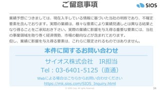 © SIOS Corp. All rights Reserved.
業績予想につきましては、現在入手している情報に基づいた当社の判断であり、不確定
要素を含んでおります。実際の業績は、様々な要素により業績見通しとは異なる結果と
なり得ることをご承知おき下さい。実際の業績に影響を与え得る重要な要素には、当社
の事業領域を取り巻く経済情勢、市場の動向などが含まれております。
但し、業績に影響を与え得る要素は、これらに限定されるものではありません。
サイオス株式会社 IR担当
Tel：03-6401-5125（直通）
本件に関するお問い合わせ
Webによる場合はこちらからお問い合わせください
https://mk.sios.com/SIOS_Inquiry.html
34
ご留意事項
 