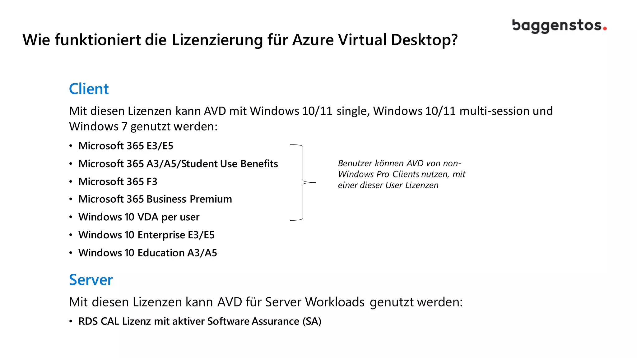 Wie funktioniert die Lizenzierung für Azure Virtual Desktop?
Client
Mit diesen Lizenzen kann AVD mit Windows 10/11 single, Windows 10/11 multi-session und
Windows 7 genutzt werden:
• Microsoft 365 E3/E5
• Microsoft 365 A3/A5/Student Use Benefits
• Microsoft 365 F3
• Microsoft 365 Business Premium
• Windows 10 VDA per user
• Windows 10 Enterprise E3/E5
• Windows 10 Education A3/A5
Server
Mit diesen Lizenzen kann AVD für Server Workloads genutzt werden:
• RDS CAL Lizenz mit aktiver Software Assurance (SA)
Benutzer können AVD von non-
Windows Pro Clients nutzen, mit
einer dieser User Lizenzen
 