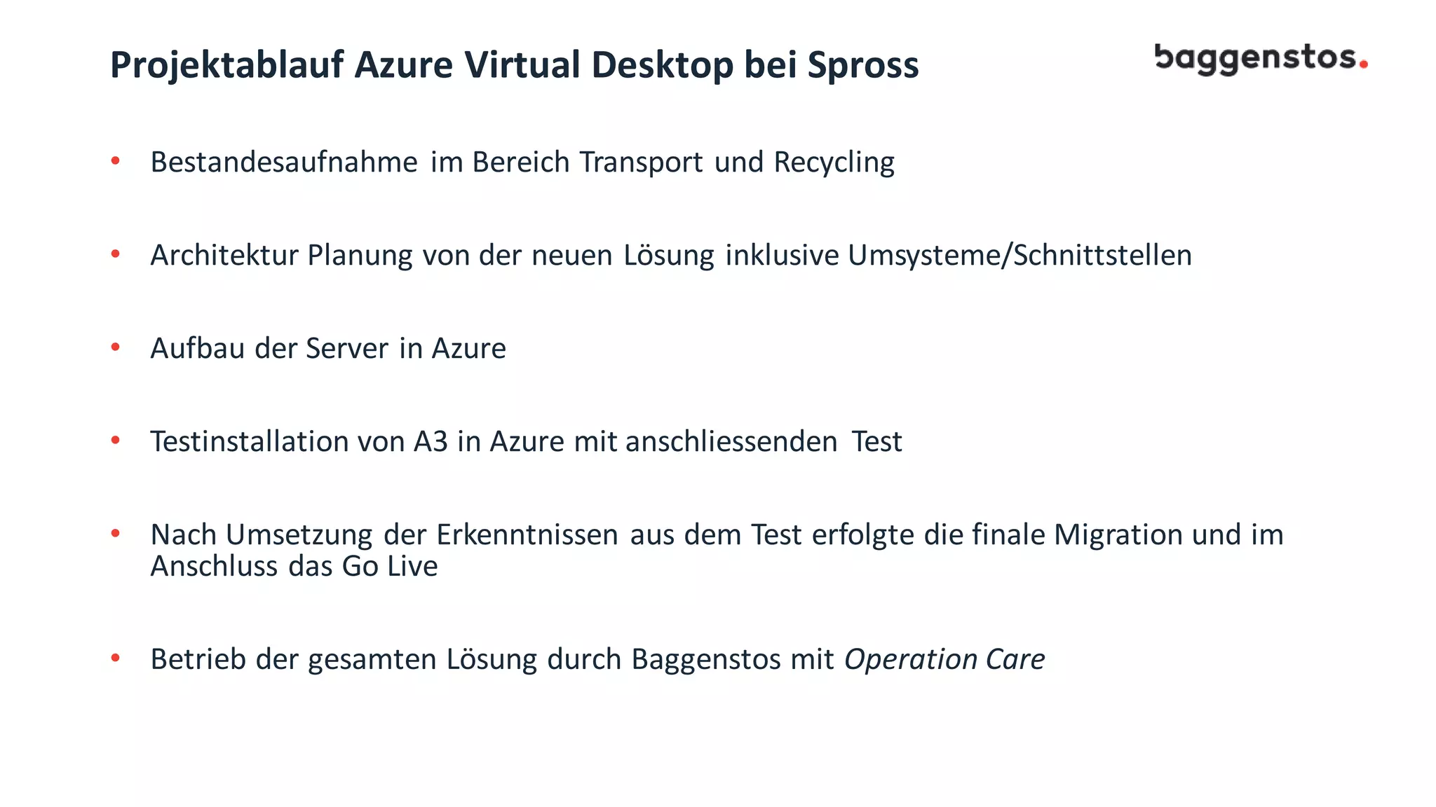 Projektablauf Azure Virtual Desktop bei Spross
• Bestandesaufnahme im Bereich Transport und Recycling
• Architektur Planung von der neuen Lösung inklusive Umsysteme/Schnittstellen
• Aufbau der Server in Azure
• Testinstallation von A3 in Azure mit anschliessenden Test
• Nach Umsetzung der Erkenntnissen aus dem Test erfolgte die finale Migration und im
Anschluss das Go Live
• Betrieb der gesamten Lösung durch Baggenstos mit Operation Care
 