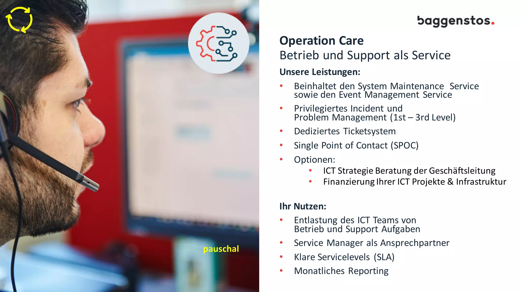 Operation Care
Betrieb und Support als Service
Unsere Leistungen:
• Beinhaltet den System Maintenance Service
sowie den Event Management Service
• Privilegiertes Incident und
Problem Management (1st – 3rd Level)
• Dediziertes Ticketsystem
• Single Point of Contact (SPOC)
• Optionen:
• ICT Strategie Beratung der Geschäftsleitung
• Finanzierung Ihrer ICT Projekte & Infrastruktur
Ihr Nutzen:
• Entlastung des ICT Teams von
Betrieb und Support Aufgaben
• Service Manager als Ansprechpartner
• Klare Servicelevels (SLA)
• Monatliches Reporting
pauschal
 