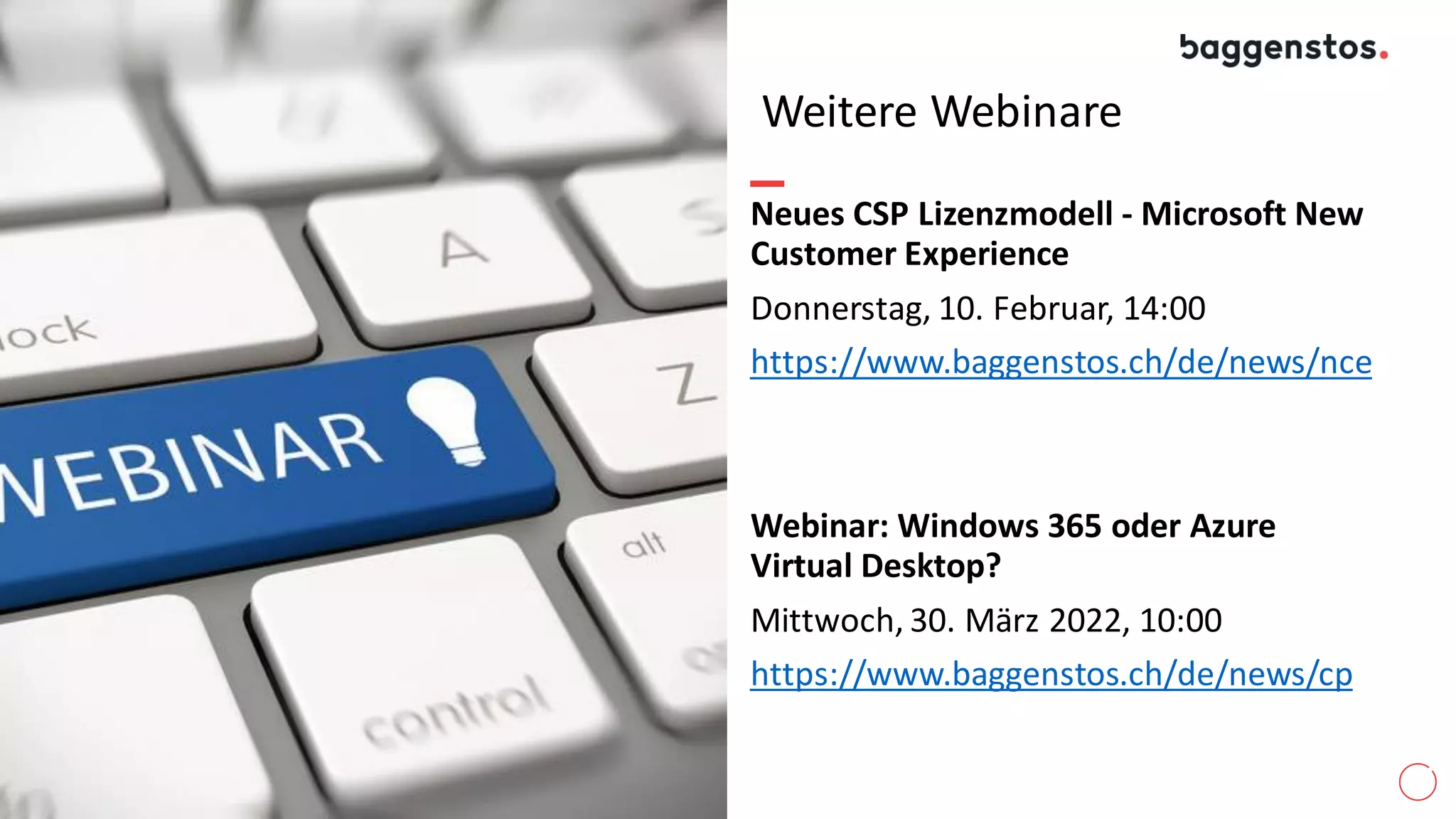 Weitere Webinare
Neues CSP Lizenzmodell - Microsoft New
Customer Experience
Donnerstag, 10. Februar, 14:00
https://www.baggenstos.ch/de/news/nce
Webinar: Windows 365 oder Azure
Virtual Desktop?
Mittwoch, 30. März 2022, 10:00
https://www.baggenstos.ch/de/news/cp
 